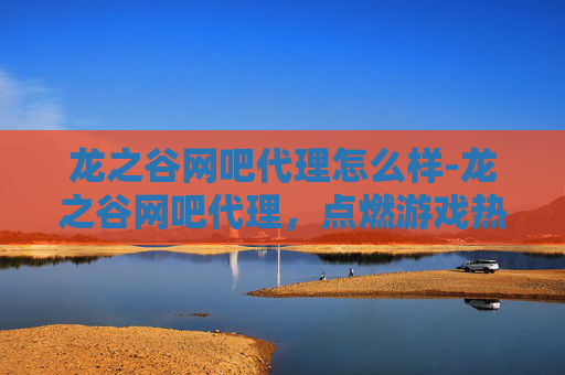 龙之谷网吧代理怎么样-龙之谷网吧代理，点燃游戏热情，共创辉煌未来