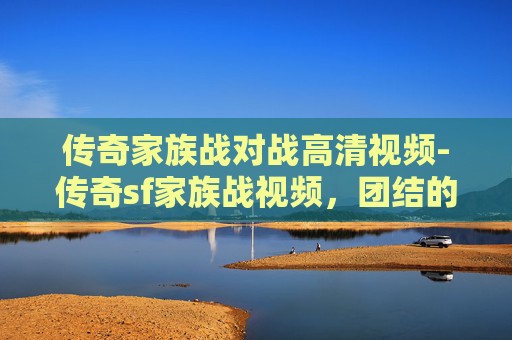 传奇家族战对战高清视频-传奇sf家族战视频，团结的力量，共同的荣耀