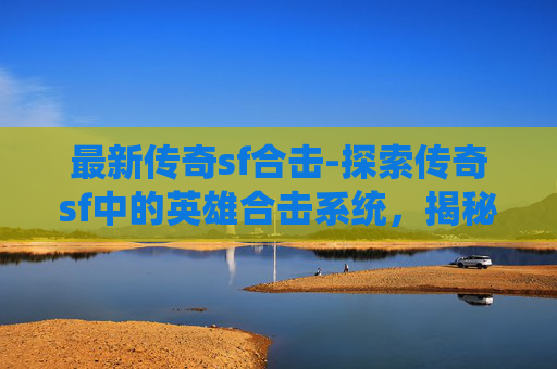 最新传奇sf合击-探索传奇sf中的英雄合击系统，揭秘其独特魅力与战斗策略