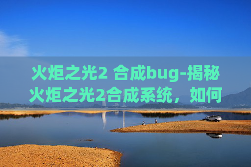 火炬之光2 合成bug-揭秘火炬之光2合成系统,如何打造你的专属装备 火炬之光2 合成bug-揭秘火炬之光2合成系统,如何打造你的专属装备