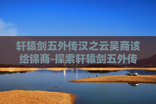 轩辕剑五外传汉之云吴商该给锦商-探索轩辕剑五外传汉之云，历史与幻想的完美融合