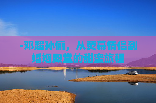 -邓超孙俪，从荧幕情侣到婚姻殿堂的甜蜜旅程