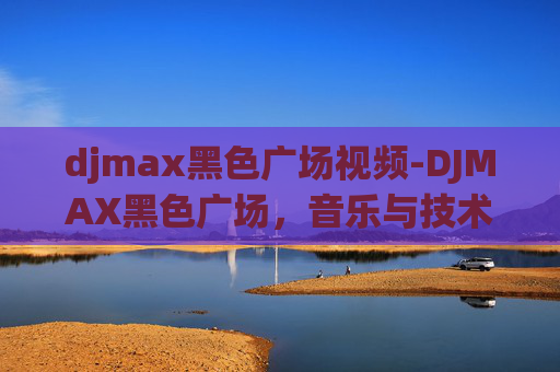 djmax黑色广场视频-DJMAX黑色广场，音乐与技术的完美融合