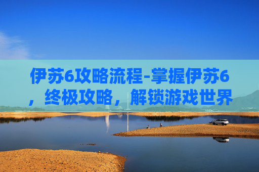 伊苏6攻略流程-掌握伊苏6，终极攻略，解锁游戏世界的秘密