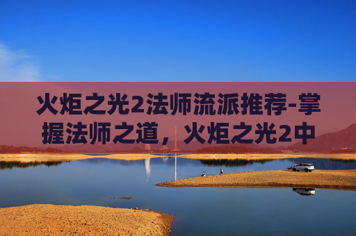 火炬之光2法师流派推荐-掌握法师之道，火炬之光2中的魔法艺术
