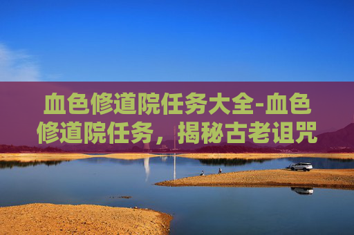 血色修道院任务大全-血色修道院任务，揭秘古老诅咒与现代冒险的交织