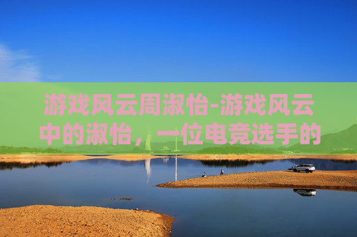 游戏风云周淑怡-游戏风云中的淑怡，一位电竞选手的传奇之路