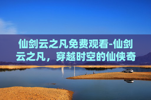 仙剑云之凡免费观看-仙剑云之凡，穿越时空的仙侠奇缘