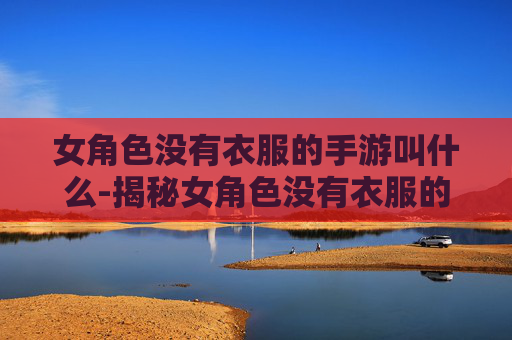 女角色没有衣服的手游叫什么-揭秘女角色没有衣服的手游——一场视觉与情感的双重冒险