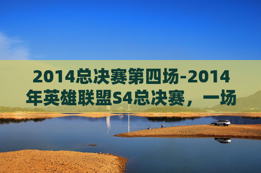 2014总决赛第四场-2014年英雄联盟S4总决赛，一场电竞盛宴的巅峰对决