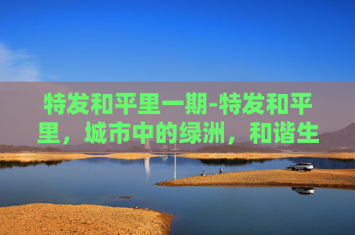 特发和平里一期-特发和平里,城市中的绿洲,和谐生活的典范 特发和平里一期-特发和平里,城市中的绿洲,和谐生活的典范