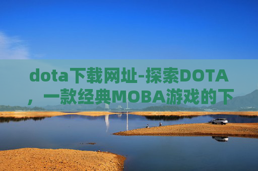 dota下载网址-探索DOTA，一款经典MOBA游戏的下载与体验