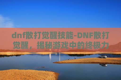 dnf散打觉醒技能-DNF散打觉醒，揭秘游戏中的终极力量