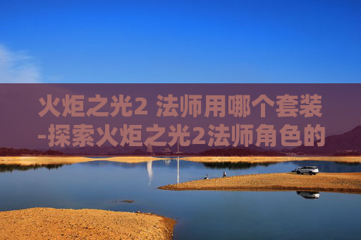 火炬之光2 法师用哪个套装-探索火炬之光2法师角色的奥秘