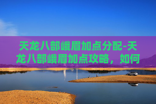 天龙八部峨眉加点分配-天龙八部峨眉加点攻略，如何平衡输出与生存？