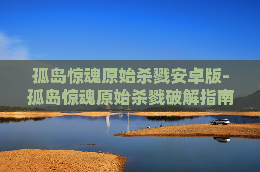 孤岛惊魂原始杀戮安卓版-孤岛惊魂原始杀戮破解指南