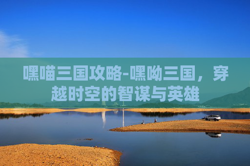 嘿喵三国攻略-嘿呦三国，穿越时空的智谋与英雄