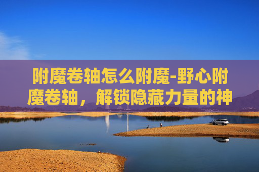 附魔卷轴怎么附魔-野心附魔卷轴，解锁隐藏力量的神秘之旅