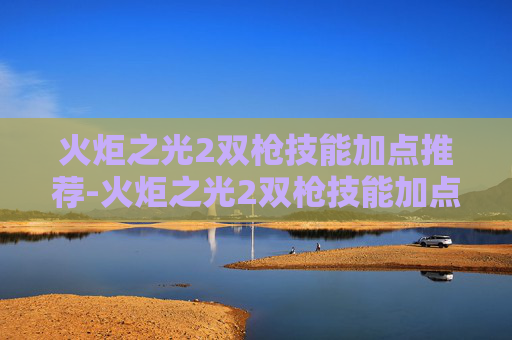 火炬之光2双枪技能加点推荐-火炬之光2双枪技能加点指南