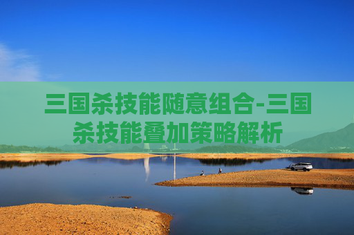 三国杀技能随意组合-三国杀技能叠加策略解析