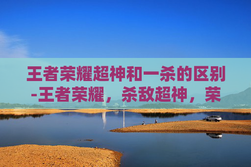 王者荣耀超神和一杀的区别-王者荣耀，杀敌超神，荣耀之路