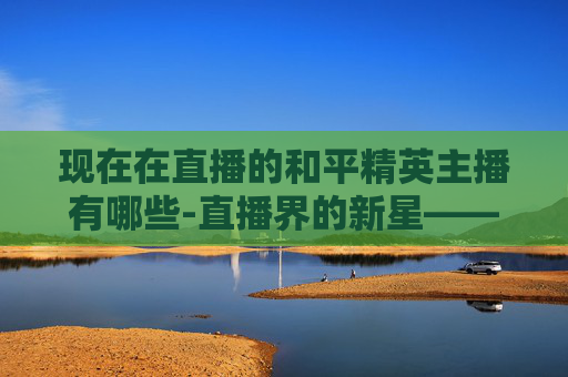 现在在直播的和平精英主播有哪些-直播界的新星——探索和平精英主播的魅力与影响力