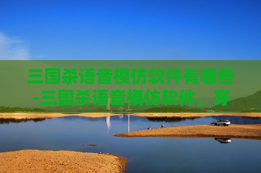 三国杀语音模仿软件有哪些-三国杀语音模仿软件，穿越时空的三国之声