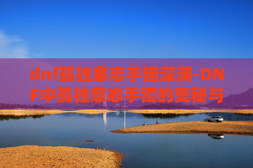 dnf孤独意志手镯深渊-DNF中孤独意志手镯的奥秘与影响
