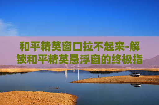 和平精英窗口拉不起来-解锁和平精英悬浮窗的终极指南