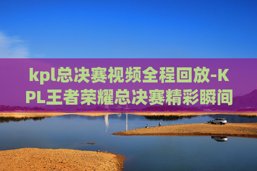 kpl总决赛视频全程回放-KPL王者荣耀总决赛精彩瞬间，荣耀之战，巅峰对决