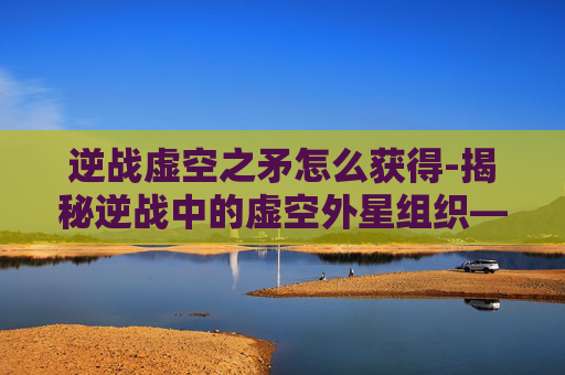 逆战虚空之矛怎么获得-揭秘逆战中的虚空外星组织——一个隐藏在虚拟世界背后的神秘势力
