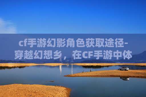 cf手游幻影角色获取途径-穿越幻想乡，在CF手游中体验异世界的冒险之旅