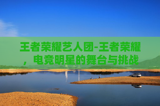 王者荣耀艺人团-王者荣耀，电竞明星的舞台与挑战