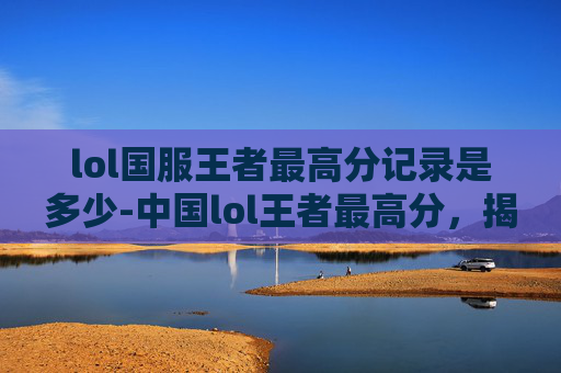 lol国服王者最高分记录是多少-中国lol王者最高分，揭秘电竞高手的荣耀之路