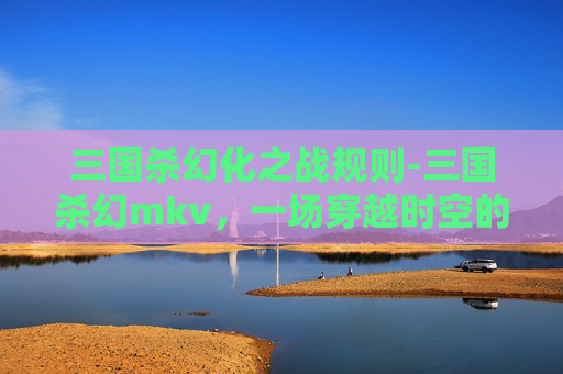 三国杀幻化之战规则-三国杀幻mkv，一场穿越时空的卡牌对决