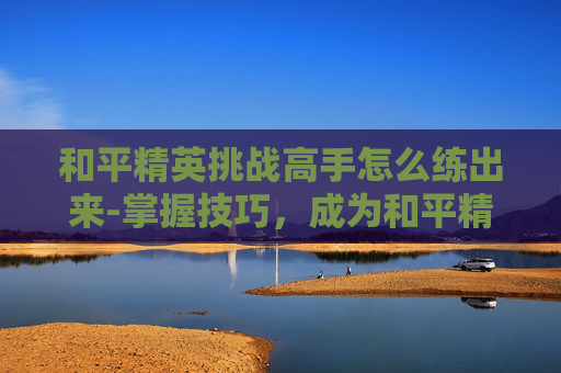 和平精英挑战高手怎么练出来-掌握技巧，成为和平精英挑战高手