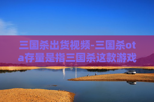三国杀出货视频-三国杀ota存量是指三国杀这款游戏在移动设备上（如智能手机、平板电脑等）的下载量。由于我无法实时获取数据，我将提供一个关于三国杀手游存量的一般性分析框架，您可以根据这个框架来撰写文章