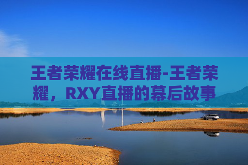 王者荣耀在线直播-王者荣耀，RXY直播的幕后故事