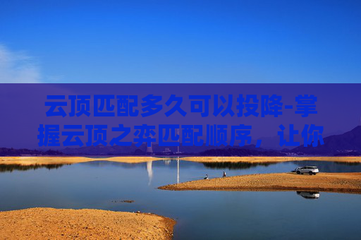 云顶匹配多久可以投降-掌握云顶之弈匹配顺序，让你在英雄联盟中轻松获胜