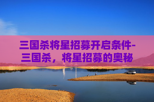 三国杀将星招募开启条件-三国杀，将星招募的奥秘