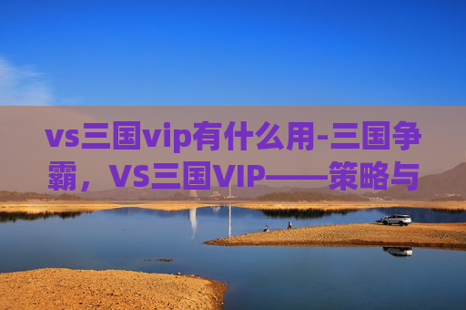 vs三国vip有什么用-三国争霸，VS三国VIP——策略与荣耀的较量