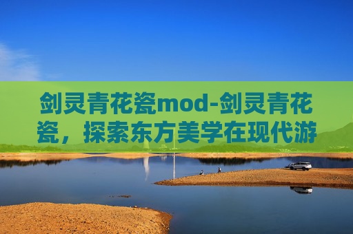 剑灵青花瓷mod-剑灵青花瓷，探索东方美学在现代游戏设计中的融合与创新