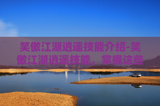 笑傲江湖逍遥技能介绍-笑傲江湖逍遥技能，掌握这些技巧，让你在江湖中游刃有余