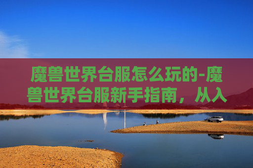 魔兽世界台服怎么玩的-魔兽世界台服新手指南，从入门到精通的全面攻略