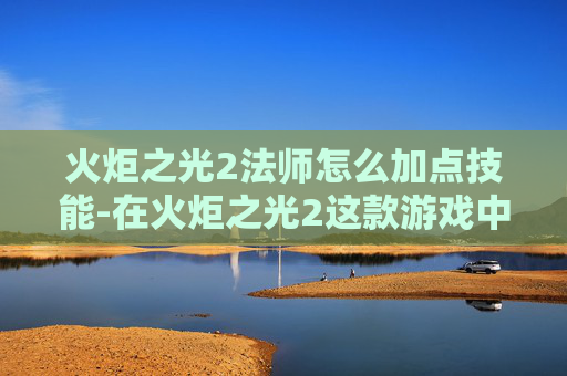 火炬之光2法师怎么加点技能-在火炬之光2这款游戏中，法师作为远程输出职业，其加点策略对于提升角色的战斗效能至关重要。下面将介绍如何为法师合理分配技能点，以充分发挥其潜力
