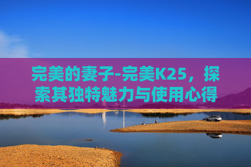 完美的妻子-完美K25,探索其独特魅力与使用心得 完美的妻子-完美K25,探索其独特魅力与使用心得