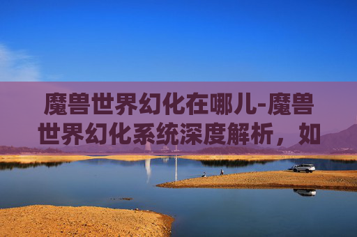魔兽世界幻化在哪儿-魔兽世界幻化系统深度解析，如何打造个性化角色外观