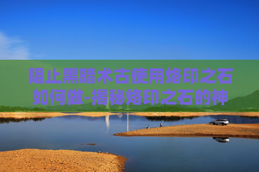 阻止黑暗术古使用烙印之石如何做-揭秘烙印之石的神秘力量与应对黑暗术古的策略