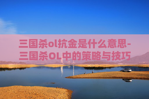 三国杀ol抗金是什么意思-三国杀OL中的策略与技巧——如何在游戏中有效抗金