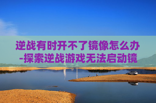 逆战有时开不了镜像怎么办-探索逆战游戏无法启动镜像的解决之道